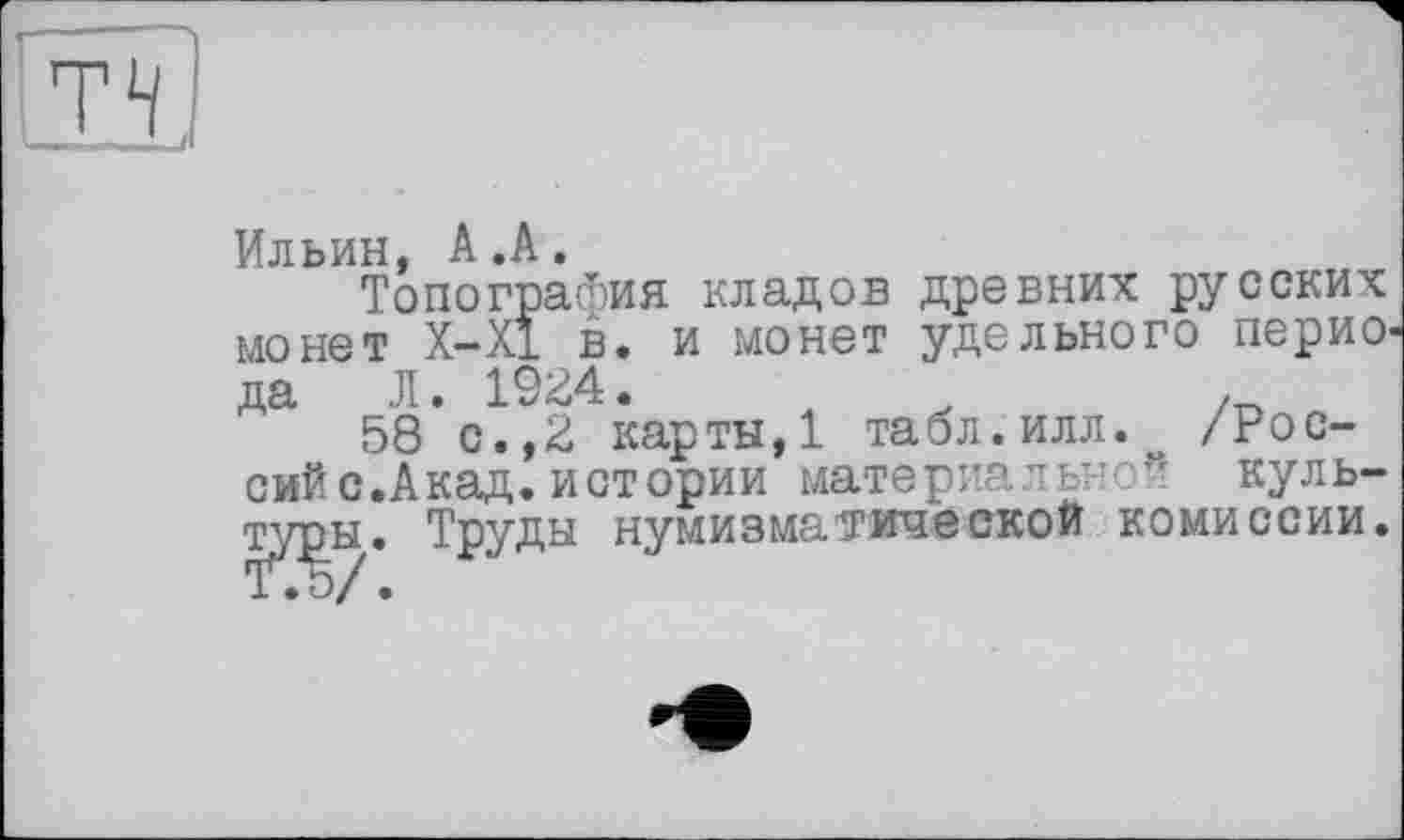 ﻿теї
Ильин, А.А.
Топография кладов древних русских монет Х-Х1 в. и монет удельного периода Л. 1924.	,
58 с.,2 карты,1 табл.илл.^ /Рос-сий с.Акад.истории материальной культуры. Труды нумизматической комиссии.